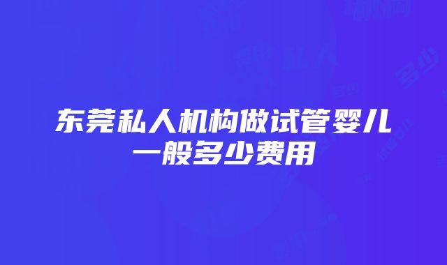 东莞私人机构做试管婴儿一般多少费用