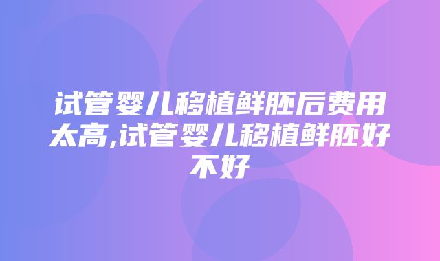 试管婴儿移植鲜胚后费用太高,试管婴儿移植鲜胚好不好