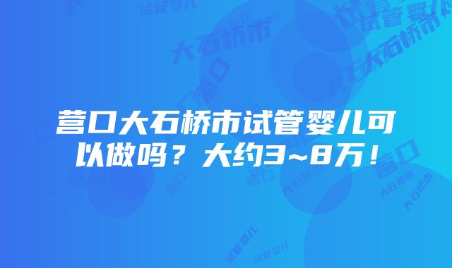 营口大石桥市试管婴儿可以做吗？大约3~8万！