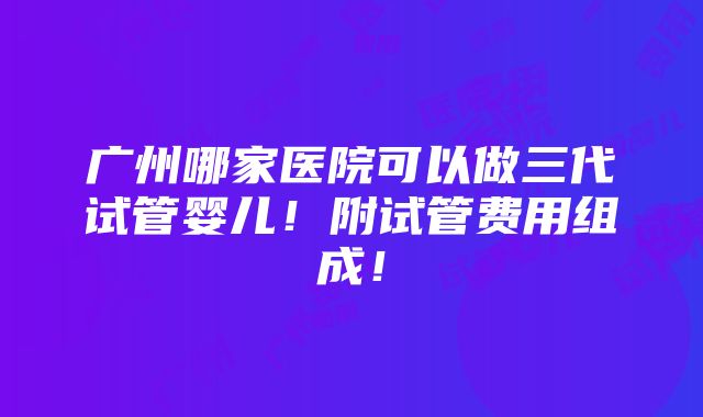 广州哪家医院可以做三代试管婴儿！附试管费用组成！