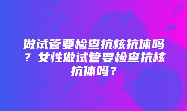 做试管要检查抗核抗体吗？女性做试管要检查抗核抗体吗？