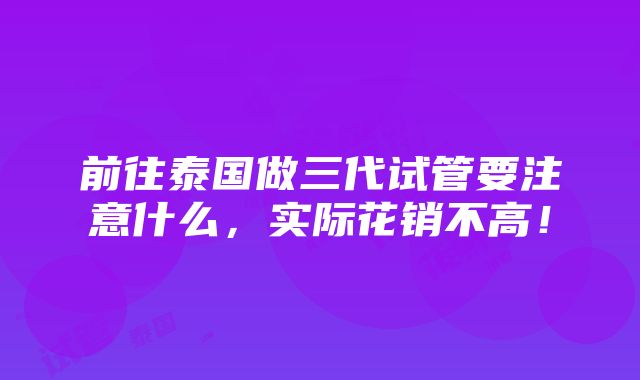 前往泰国做三代试管要注意什么，实际花销不高！