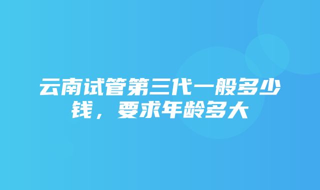 云南试管第三代一般多少钱，要求年龄多大