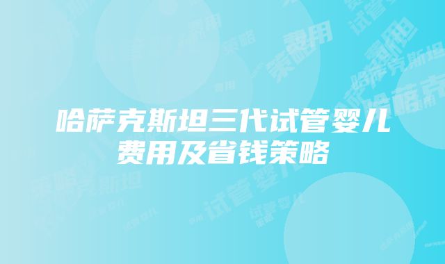 哈萨克斯坦三代试管婴儿费用及省钱策略