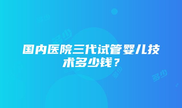 国内医院三代试管婴儿技术多少钱？