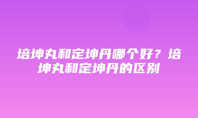 培坤丸和定坤丹哪个好？培坤丸和定坤丹的区别