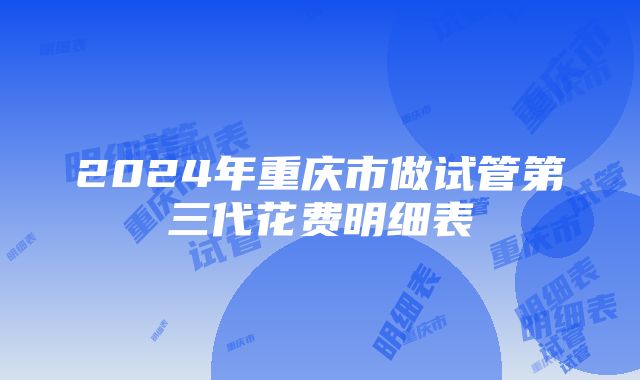 2024年重庆市做试管第三代花费明细表