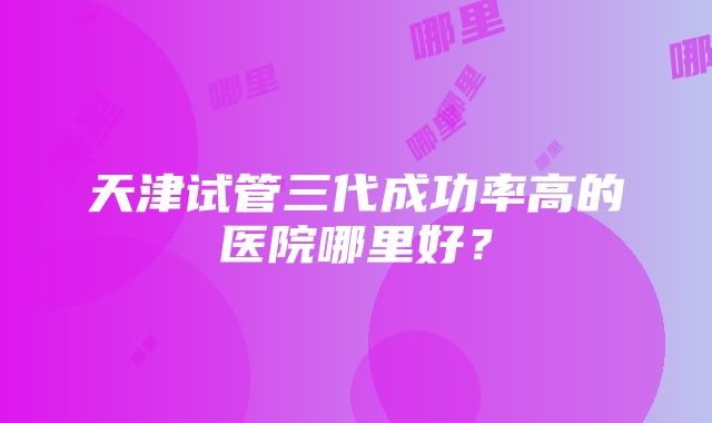 天津试管三代成功率高的医院哪里好？