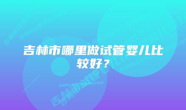 吉林市哪里做试管婴儿比较好？