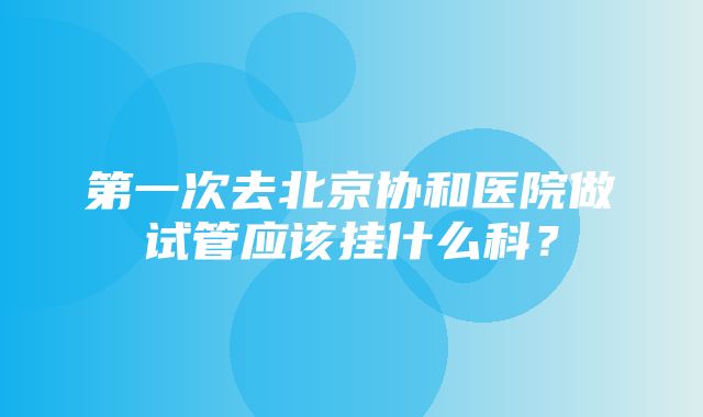 第一次去北京协和医院做试管应该挂什么科？