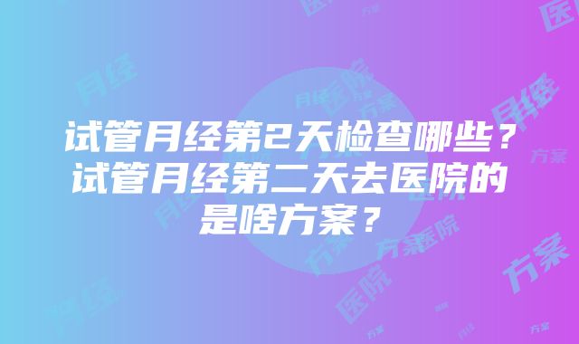 试管月经第2天检查哪些？试管月经第二天去医院的是啥方案？