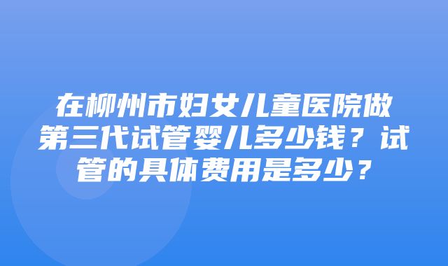 在柳州市妇女儿童医院做第三代试管婴儿多少钱？试管的具体费用是多少？