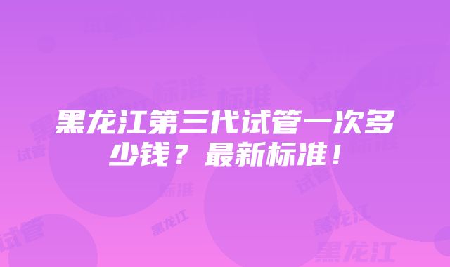 黑龙江第三代试管一次多少钱？最新标准！