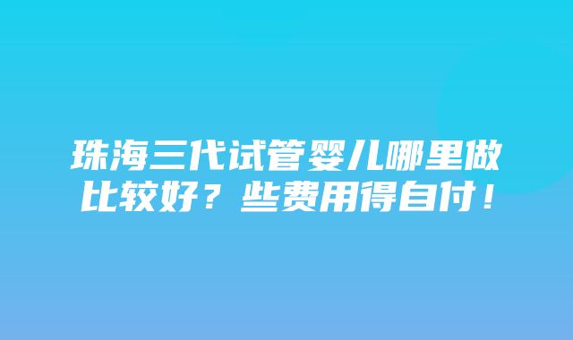 珠海三代试管婴儿哪里做比较好？些费用得自付！