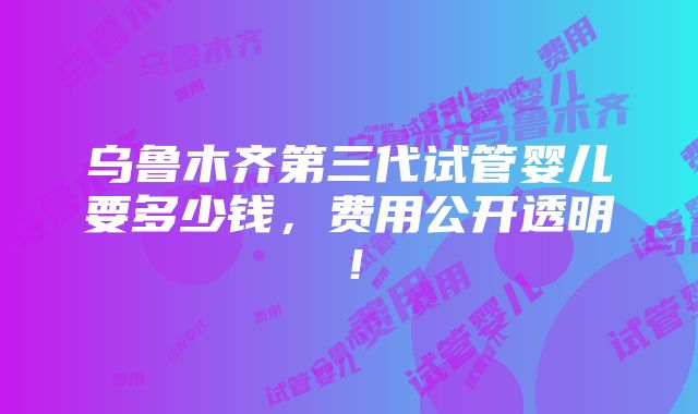 乌鲁木齐第三代试管婴儿要多少钱，费用公开透明！