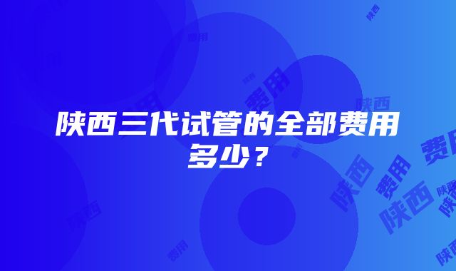 陕西三代试管的全部费用多少？