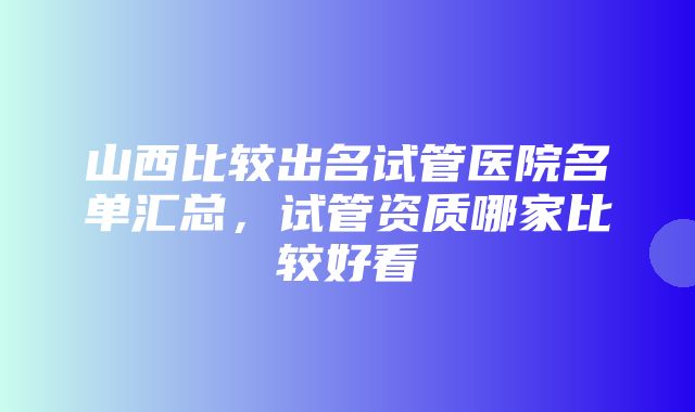 山西比较出名试管医院名单汇总，试管资质哪家比较好看