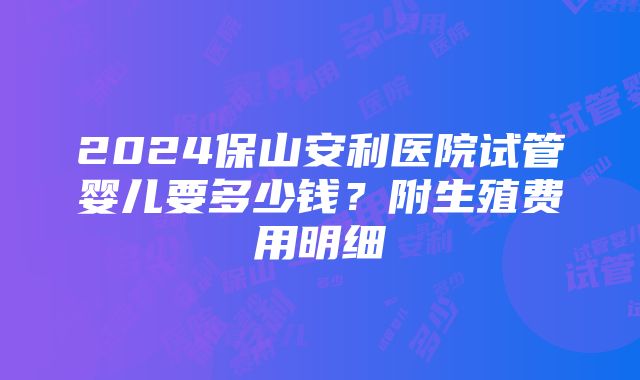 2024保山安利医院试管婴儿要多少钱？附生殖费用明细