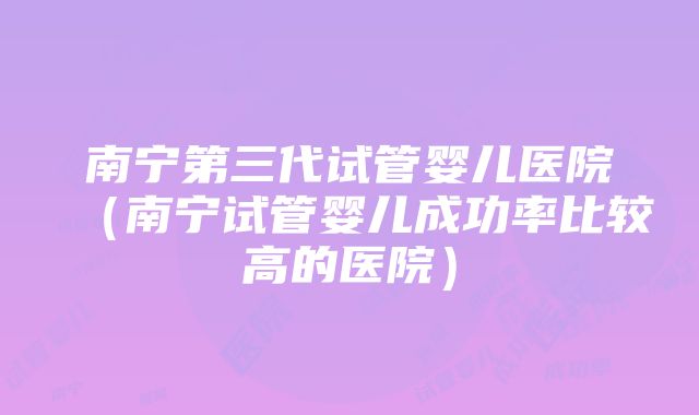 南宁第三代试管婴儿医院（南宁试管婴儿成功率比较高的医院）