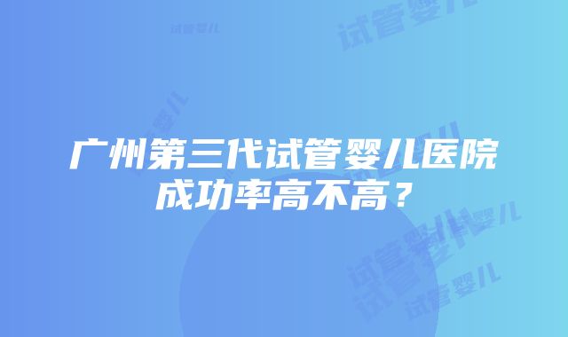 广州第三代试管婴儿医院成功率高不高？