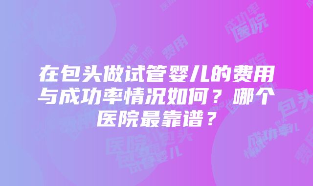 在包头做试管婴儿的费用与成功率情况如何？哪个医院最靠谱？