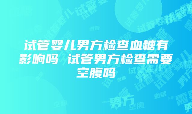 试管婴儿男方检查血糖有影响吗 试管男方检查需要空腹吗