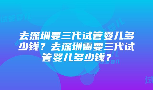 去深圳要三代试管婴儿多少钱？去深圳需要三代试管婴儿多少钱？