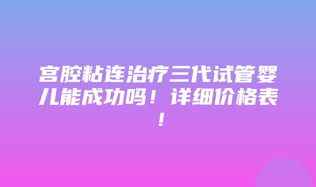 宫腔粘连治疗三代试管婴儿能成功吗！详细价格表！