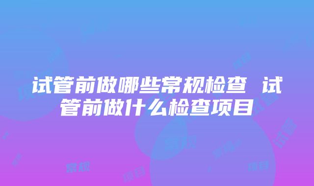 试管前做哪些常规检查 试管前做什么检查项目