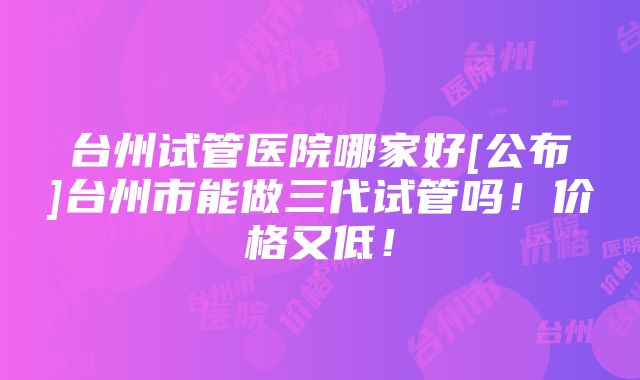 台州试管医院哪家好[公布]台州市能做三代试管吗！价格又低！