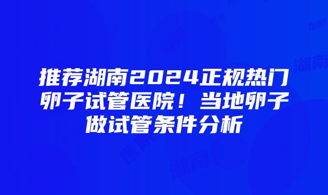 推荐湖南2024正规热门卵子试管医院！当地卵子做试管条件分析