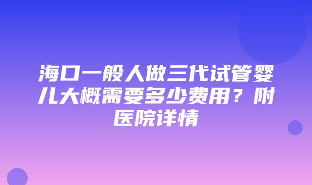 海口一般人做三代试管婴儿大概需要多少费用？附医院详情