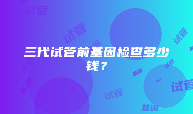 三代试管前基因检查多少钱？