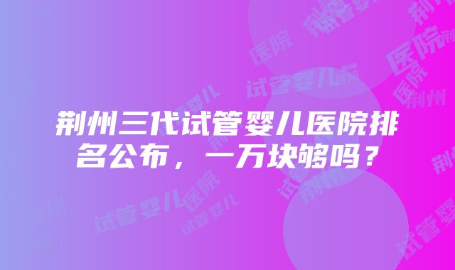 荆州三代试管婴儿医院排名公布，一万块够吗？