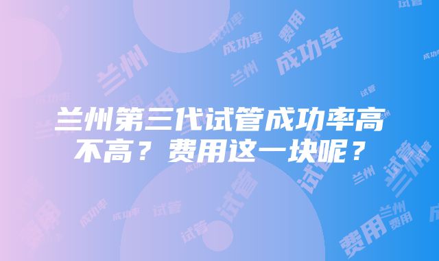 兰州第三代试管成功率高不高？费用这一块呢？