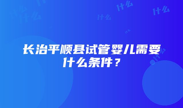 长治平顺县试管婴儿需要什么条件？