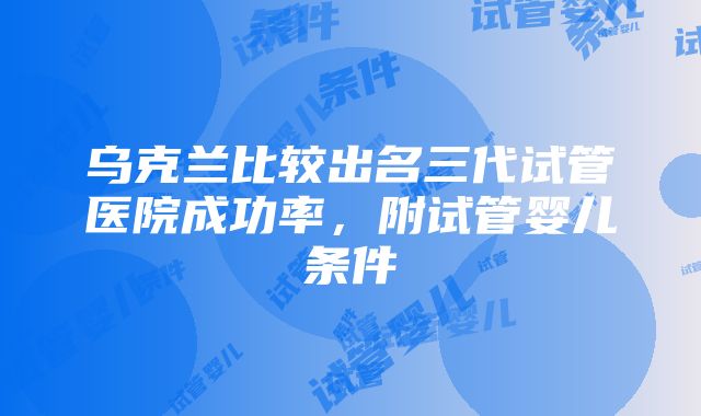 乌克兰比较出名三代试管医院成功率，附试管婴儿条件