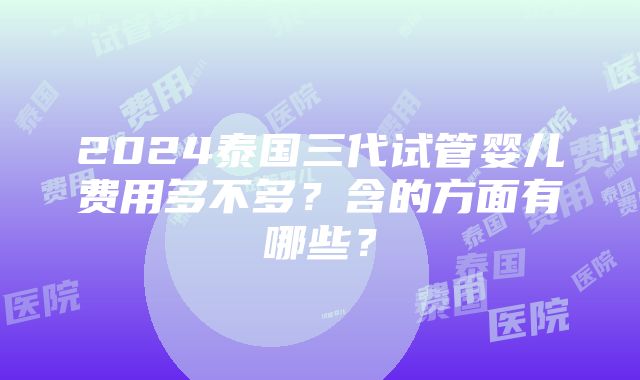 2024泰国三代试管婴儿费用多不多？含的方面有哪些？