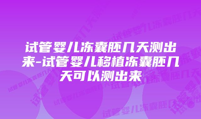 试管婴儿冻囊胚几天测出来-试管婴儿移植冻囊胚几天可以测出来