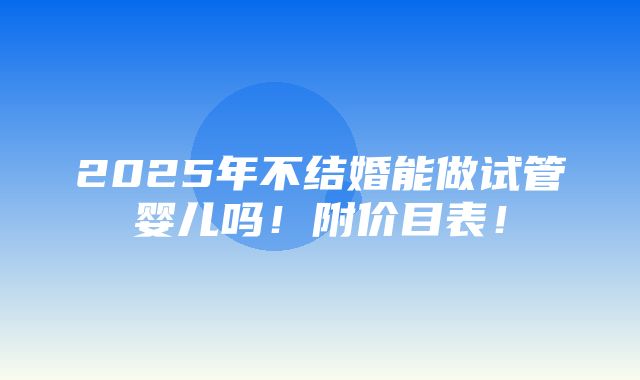 2025年不结婚能做试管婴儿吗！附价目表！