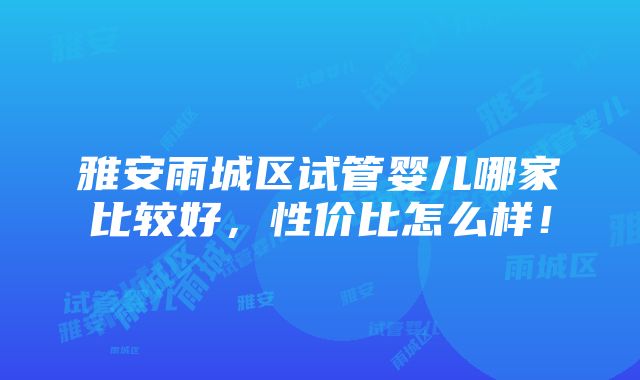 雅安雨城区试管婴儿哪家比较好，性价比怎么样！