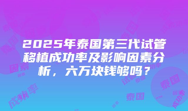 2025年泰国第三代试管移植成功率及影响因素分析，六万块钱够吗？