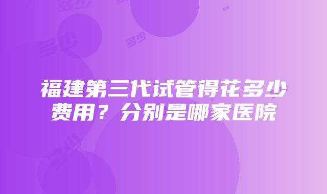 福建第三代试管得花多少费用？分别是哪家医院