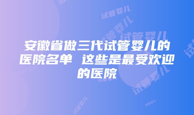 安徽省做三代试管婴儿的医院名单 这些是最受欢迎的医院