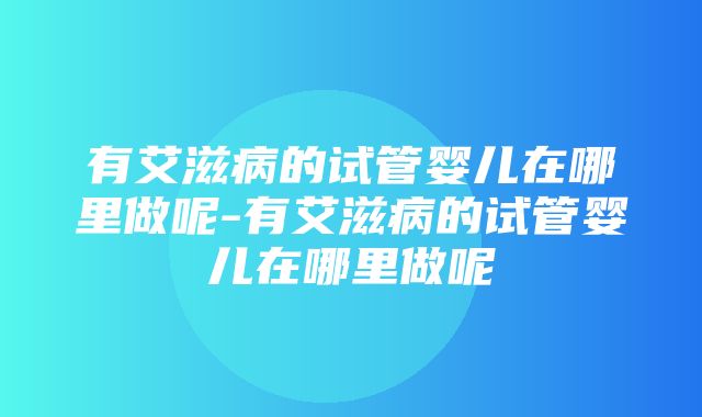 有艾滋病的试管婴儿在哪里做呢-有艾滋病的试管婴儿在哪里做呢