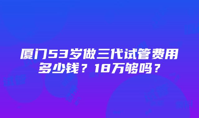 厦门53岁做三代试管费用多少钱？18万够吗？