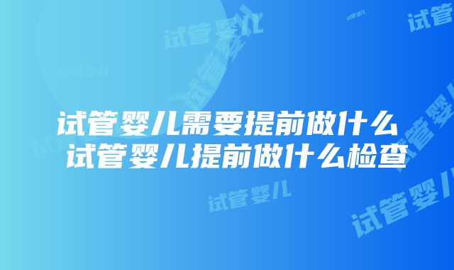 试管婴儿需要提前做什么 试管婴儿提前做什么检查