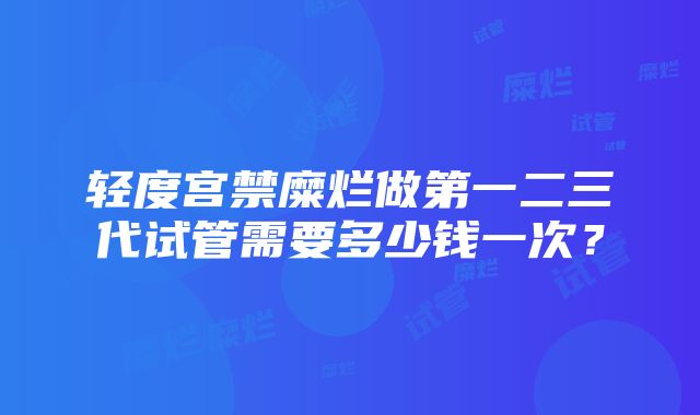 轻度宫禁糜烂做第一二三代试管需要多少钱一次？