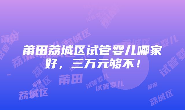 莆田荔城区试管婴儿哪家好，三万元够不！