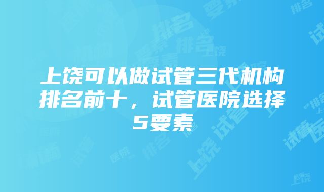 上饶可以做试管三代机构排名前十，试管医院选择5要素